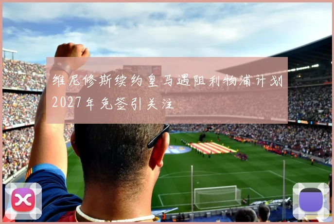 维尼修斯续约皇马遇阻利物浦计划2027年免签引关注