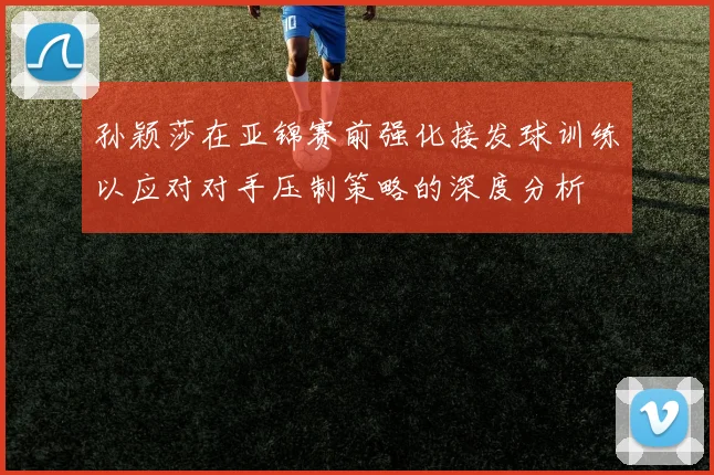 孙颖莎在亚锦赛前强化接发球训练以应对对手压制策略的深度分析