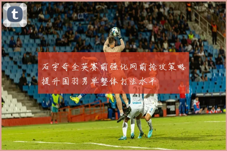 石宇奇全英赛前强化网前抢攻策略提升国羽男单整体打法水平