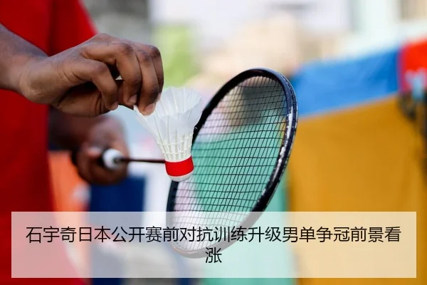 石宇奇日本公开赛前对抗训练升级男单争冠前景看涨